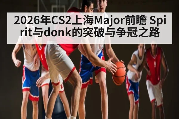 2026年CS2上海Major前瞻 Spirit与donk的突破与争冠之路
