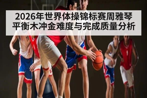 2026年世界体操锦标赛周雅琴平衡木冲金难度与完成质量分析